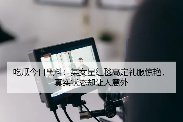 吃瓜今日黑料：某女星红毯高定礼服惊艳，真实状态却让人意外